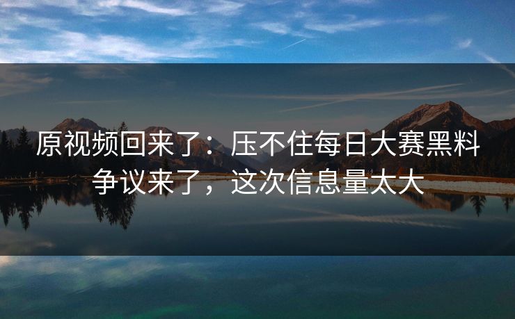 原视频回来了：压不住每日大赛黑料争议来了，这次信息量太大