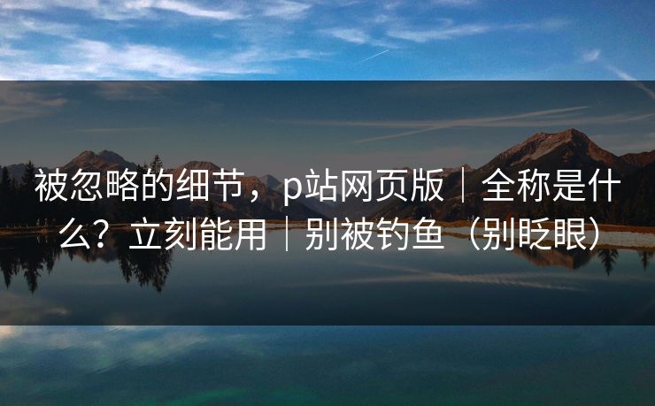 被忽略的细节，p站网页版｜全称是什么？立刻能用｜别被钓鱼（别眨眼）
