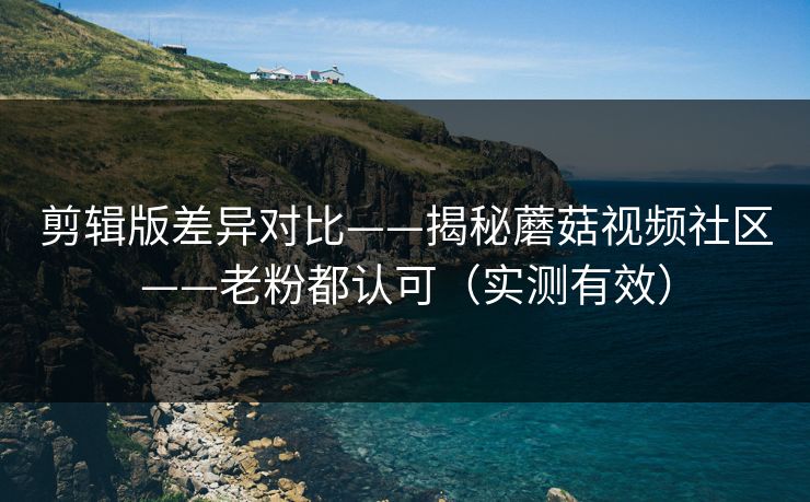 剪辑版差异对比——揭秘蘑菇视频社区——老粉都认可（实测有效）