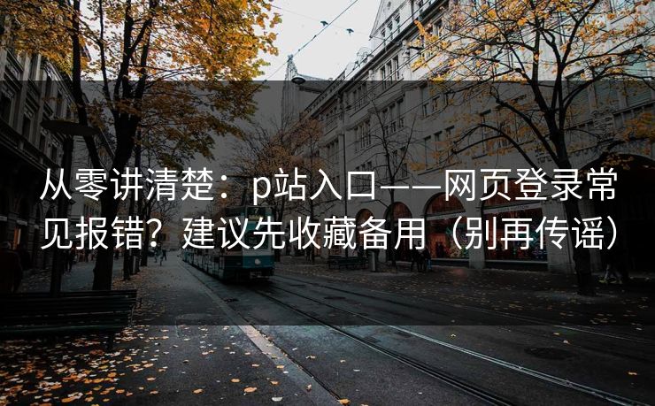从零讲清楚:p站入口——网页登录常见报错?建议先收藏备用(别再传谣)
