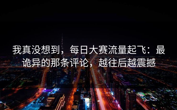 我真没想到，每日大赛流量起飞：最诡异的那条评论，越往后越震撼
