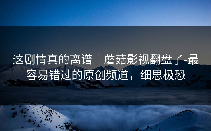 这剧情真的离谱｜蘑菇影视翻盘了-最容易错过的原创频道，细思极恐