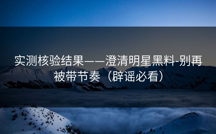 实测核验结果——澄清明星黑料-别再被带节奏（辟谣必看）