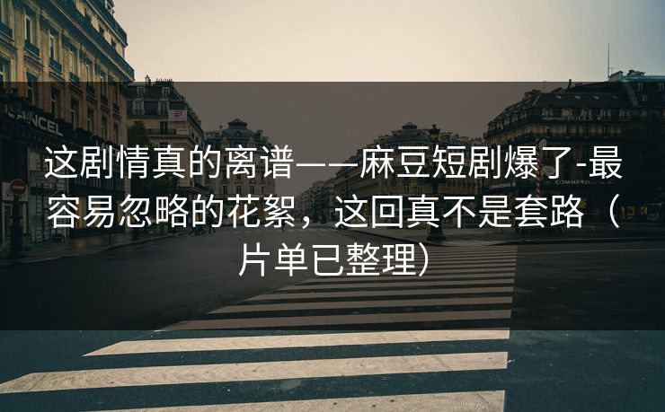 这剧情真的离谱——麻豆短剧爆了-最容易忽略的花絮，这回真不是套路（片单已整理）