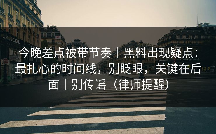 今晚差点被带节奏｜黑料出现疑点：最扎心的时间线，别眨眼，关键在后面｜别传谣（律师提醒）