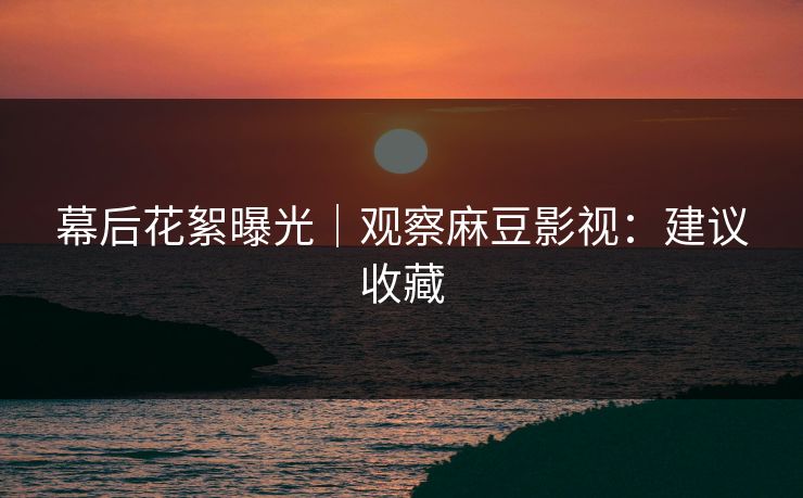 幕后花絮曝光｜观察麻豆影视：建议收藏