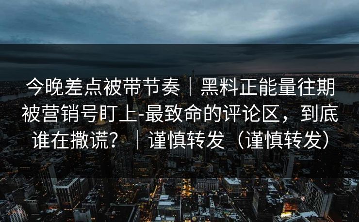 今晚差点被带节奏｜黑料正能量往期被营销号盯上-最致命的评论区，到底谁在撒谎？｜谨慎转发（谨慎转发）