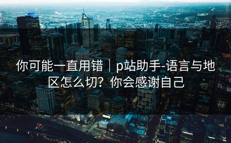 你可能一直用错｜p站助手-语言与地区怎么切？你会感谢自己