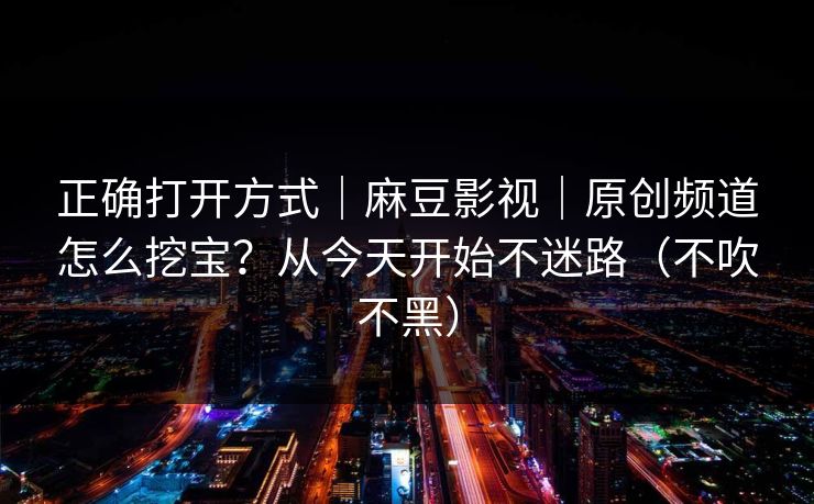 正确打开方式｜麻豆影视｜原创频道怎么挖宝？从今天开始不迷路（不吹不黑）