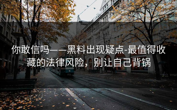 你敢信吗——黑料出现疑点-最值得收藏的法律风险，别让自己背锅